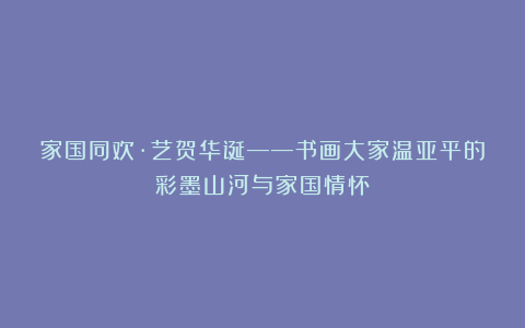 家国同欢·艺贺华诞——书画大家温亚平的彩墨山河与家国情怀