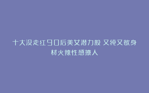 十大没走红90后美女潜力股！又纯又欲身材火辣性感撩人