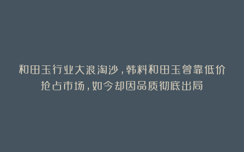 和田玉行业大浪淘沙，韩料和田玉曾靠低价抢占市场，如今却因品质彻底出局！