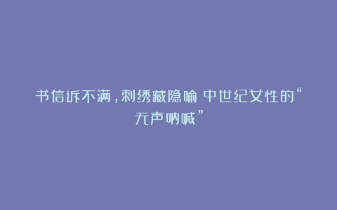 书信诉不满，刺绣藏隐喻：中世纪女性的“无声呐喊”