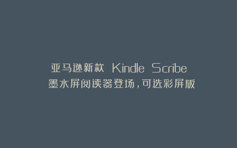 亚马逊新款 Kindle Scribe 墨水屏阅读器登场，可选彩屏版