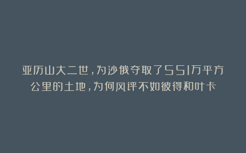 亚历山大二世，为沙俄夺取了551万平方公里的土地，为何风评不如彼得和叶卡
