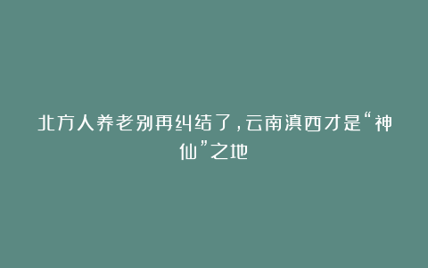 北方人养老别再纠结了，云南滇西才是“神仙”之地！