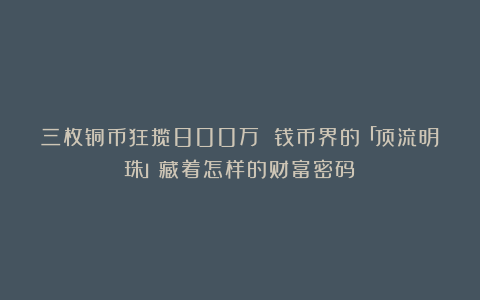 三枚铜币狂揽800万 钱币界的「顶流明珠」藏着怎样的财富密码？