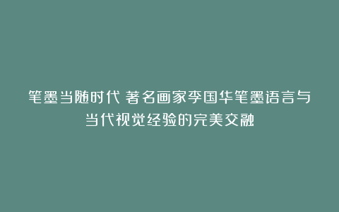 笔墨当随时代丨著名画家李国华笔墨语言与当代视觉经验的完美交融
