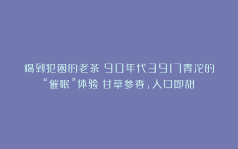 喝到犯困的老茶？90年代3917青沱的“催眠”体验：甘草参香，入口即甜！