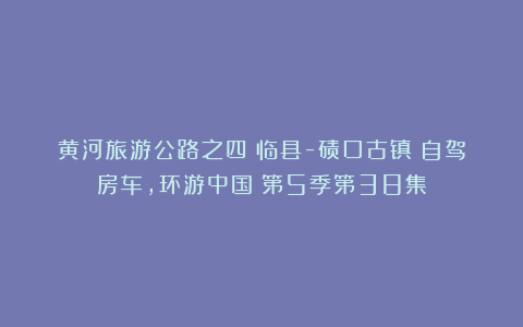 黄河旅游公路之四：临县-碛口古镇《自驾房车，环游中国》第5季第38集