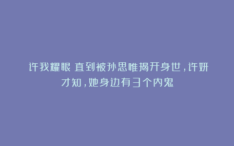 《许我耀眼》直到被孙思唯揭开身世,许妍才知,她身边有3个内鬼