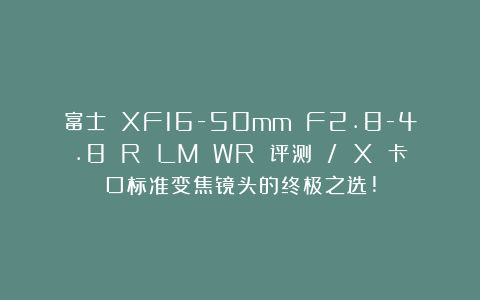 富士 XF16-50mm F2.8-4.8 R LM WR 评测 / X 卡口标准变焦镜头的终极之选!