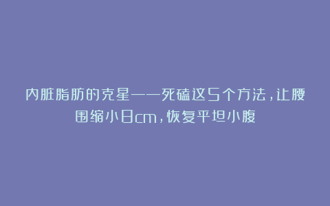 内脏脂肪的克星——死磕这5个方法，让腰围缩小8cm，恢复平坦小腹