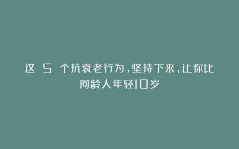 这 5 个抗衰老行为，坚持下来，让你比同龄人年轻10岁