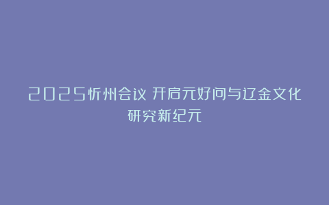 2025忻州会议：开启元好问与辽金文化研究新纪元