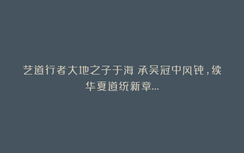 艺道行者大地之子于海：承吴冠中风骨，续华夏道统新章…
