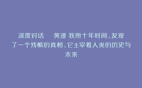 深度对话 | 黄漫：我用十年时间，发现了一个残酷的真相，它主宰着人类的历史与未来
