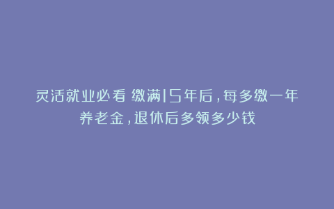 灵活就业必看！缴满15年后，每多缴一年养老金，退休后多领多少钱