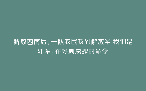 解放西南后，一队农民找到解放军：我们是红军，在等周总理的命令