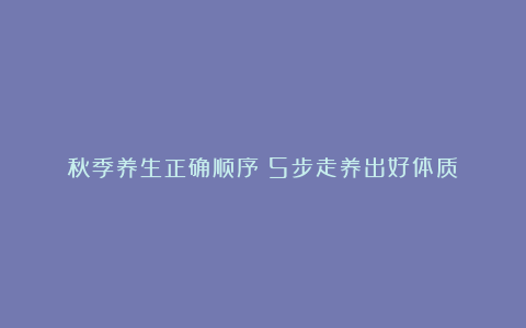 秋季养生正确顺序✅5步走养出好体质