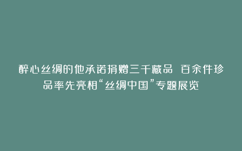 醉心丝绸的他承诺捐赠三千藏品 百余件珍品率先亮相“丝绸中国”专题展览