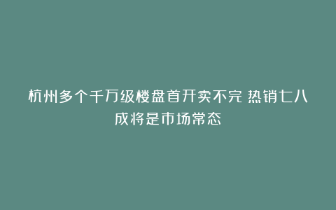 杭州多个千万级楼盘首开卖不完！热销七八成将是市场常态