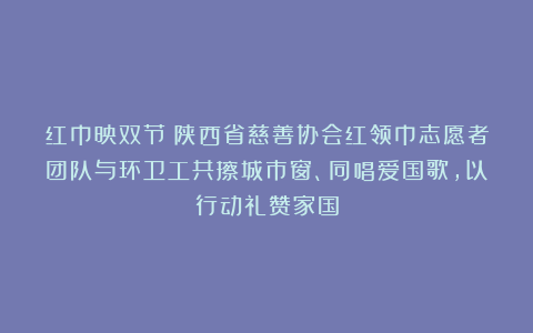红巾映双节！陕西省慈善协会红领巾志愿者团队与环卫工共擦城市窗、同唱爱国歌，以行动礼赞家国