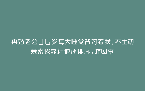 再婚老公36岁每天睡觉背对着我，不主动亲密我靠近他还排斥，咋回事？