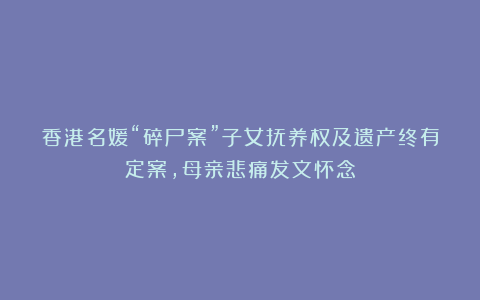香港名媛“碎尸案”子女抚养权及遗产终有定案,母亲悲痛发文怀念