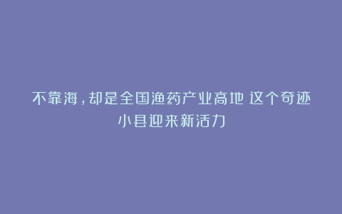 不靠海，却是全国渔药产业高地！这个奇迹小县迎来新活力