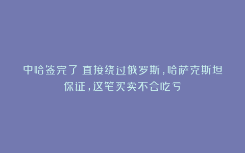 中哈签完了！直接绕过俄罗斯，哈萨克斯坦保证，这笔买卖不会吃亏