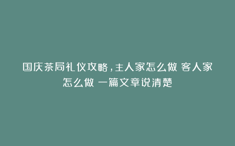 国庆茶局礼仪攻略，主人家怎么做？客人家怎么做？一篇文章说清楚