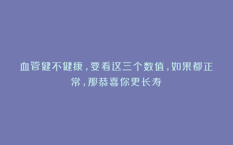 血管健不健康，要看这三个数值，如果都正常，那恭喜你更长寿！