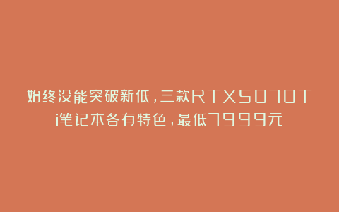 始终没能突破新低，三款RTX5070Ti笔记本各有特色，最低7999元
