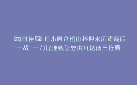 【每日佳局】日本阿含桐山杯迎来历史最后一战 一力辽挫败芝野虎丸达成三连霸