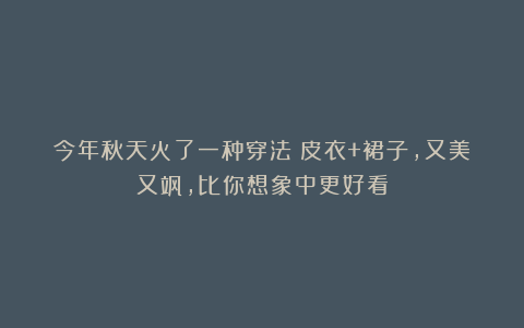 今年秋天火了一种穿法：皮衣+裙子，又美又飒，比你想象中更好看