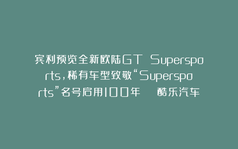 宾利预览全新欧陆GT Supersports，稀有车型致敬“Supersports”名号启用100年 | 酷乐汽车