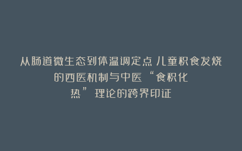 从肠道微生态到体温调定点：儿童积食发烧的西医机制与中医 “食积化热” 理论的跨界印证