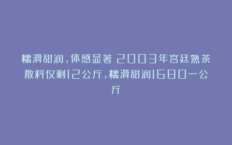 糯滑甜润，体感显著！2003年宫廷熟茶散料仅剩12公斤，糯滑甜润1680一公斤