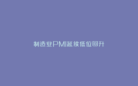制造业PMI延续低位回升