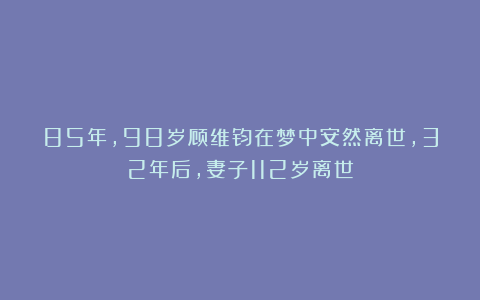 85年，98岁顾维钧在梦中安然离世，32年后，妻子112岁离世