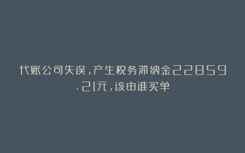 代账公司失误，产生税务滞纳金22859.21元，该由谁买单？