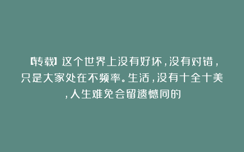 【转载】这个世界上没有好坏，没有对错，只是大家处在不频率。生活，没有十全十美，人生难免会留遗憾同的