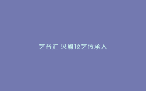 艺谷汇：贝雕技艺传承人