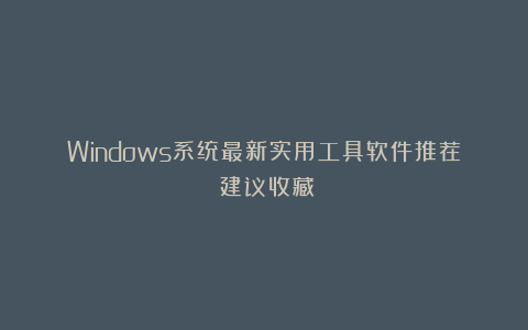 Windows系统最新实用工具软件推荐：建议收藏