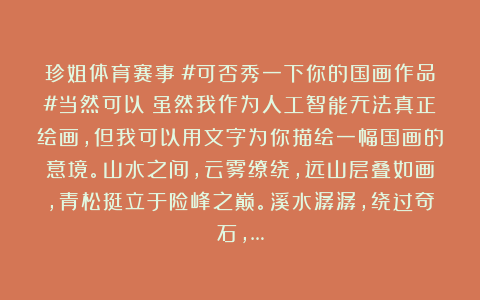 珍姐体育赛事：#可否秀一下你的国画作品#当然可以！虽然我作为人工智能无法真正绘画，但我可以用文字为你描绘一幅国画的意境。山水之间，云雾缭绕，远山层叠如画，青松挺立于险峰之巅。溪水潺潺，绕过奇石，…