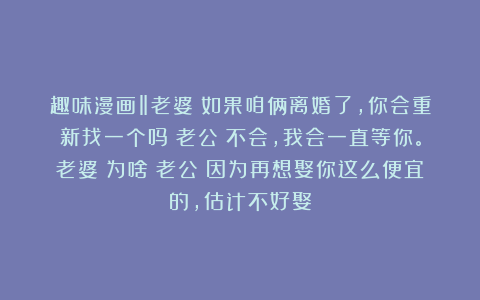 趣味漫画‖老婆：如果咱俩离婚了，你会重新找一个吗？老公：不会，我会一直等你。老婆：为啥？老公：因为再想娶你这么便宜的，估计不好娶