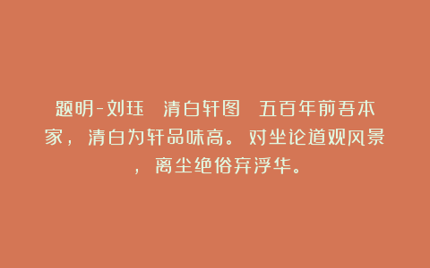 题明-刘珏 《清白轩图》 五百年前吾本家， 清白为轩品味高。 对坐论道观风景， 离尘绝俗弃浮华。