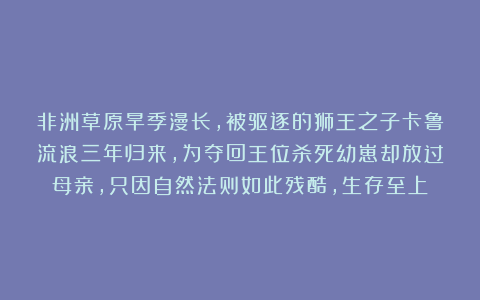 非洲草原旱季漫长，被驱逐的狮王之子卡鲁流浪三年归来，为夺回王位杀死幼崽却放过母亲，只因自然法则如此残酷，生存至上！