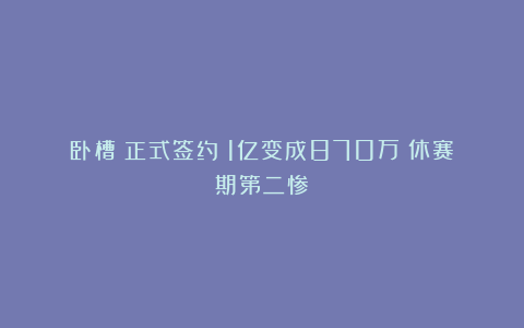 卧槽！正式签约！1亿变成870万！休赛期第二惨