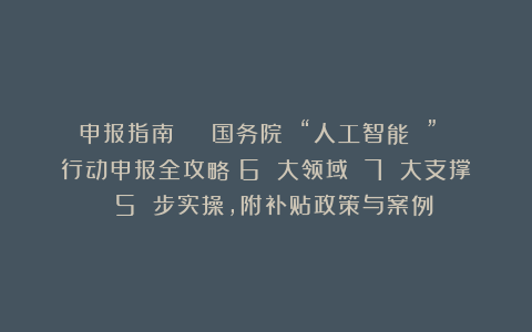 申报指南 | 国务院 “人工智能 ” 行动申报全攻略：6 大领域 7 大支撑 5 步实操，附补贴政策与案例