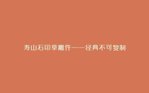 寿山石印章雕件——经典不可复制