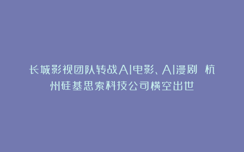 长城影视团队转战AI电影、AI漫剧 杭州硅基思索科技公司横空出世